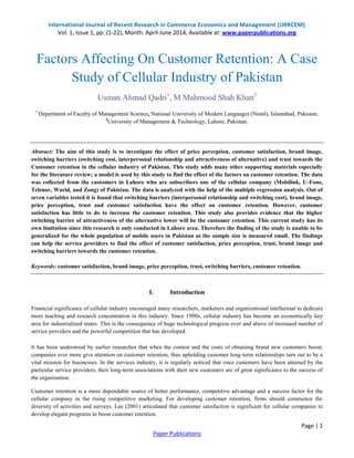 International Journal of Recent Research in Commerce Economics and Management (IJRRCEM)
Vol. 1, Issue 1, pp: (1-22), Month: April-June 2014, Available at: www.paperpublications.org
Page | 1
Paper Publications
Factors Affecting On Customer Retention: A Case
Study of Cellular Industry of Pakistan
Usman Ahmad Qadri1
, M Mahmood Shah Khan2
1
Department of Faculty of Management Science, National University of Modern Languages (Numl), Islamabad, Pakistan.
2
University of Management & Technology, Lahore, Pakistan.
Abstract: The aim of this study is to investigate the effect of price perception, customer satisfaction, brand image,
switching barriers (switching cost, interpersonal relationship and attractiveness of alternative) and trust towards the
Customer retention in the cellular industry of Pakistan. This study adds many other supporting materials especially
for the literature review; a model is used by this study to find the effect of the factors on customer retention. The data
was collected from the customers in Lahore who are subscribers one of the cellular company (Mobilink, U-Fone,
Telenor, Warid, and Zong) of Pakistan. The data is analyzed with the help of the multiple regression analysis. Out of
seven variables tested it is found that switching barriers (interpersonal relationship and switching cost), brand image,
price perception, trust and customer satisfaction have the effect on customer retention. However, customer
satisfaction has little to do to increase the customer retention. This study also provides evidence that the higher
switching barrier of attractiveness of the alternative lower will be the customer retention. This current study has its
own limitation since this research is only conducted in Lahore area. Therefore the finding of the study is unable to be
generalized for the whole population of mobile users in Pakistan as the sample size is measured small. The findings
can help the service providers to find the effect of customer satisfaction, price perception, trust, brand image and
switching barriers towards the customer retention.
Keywords: customer satisfaction, brand image, price perception, trust, switching barriers, customer retention.
I. Introduction
Financial significance of cellular industry encouraged many researchers, marketers and organizational intellectual to dedicate
more teaching and research concentration in this industry. Since 1990s, cellular industry has become an economically key
area for industrialized states. This is the consequence of huge technological progress over and above of increased number of
service providers and the powerful competition that has developed.
It has been understood by earlier researches that when the contest and the costs of obtaining brand new customers boost;
companies ever more give attention on customer retention, thus upholding customer long-term relationships turn out to be a
vital mission for businesses. In the services industry, it is regularly noticed that once customers have been attained by the
particular service providers, their long-term associations with their new customers are of great significance to the success of
the organization.
Customer retention is a more dependable source of better performance, competitive advantage and a success factor for the
cellular company in the rising competitive marketing. For developing customer retention, firms should commence the
diversity of activities and surveys. Lee (2001) articulated that customer satisfaction is significant for cellular companies to
develop elegant programs to boost customer retention.
 