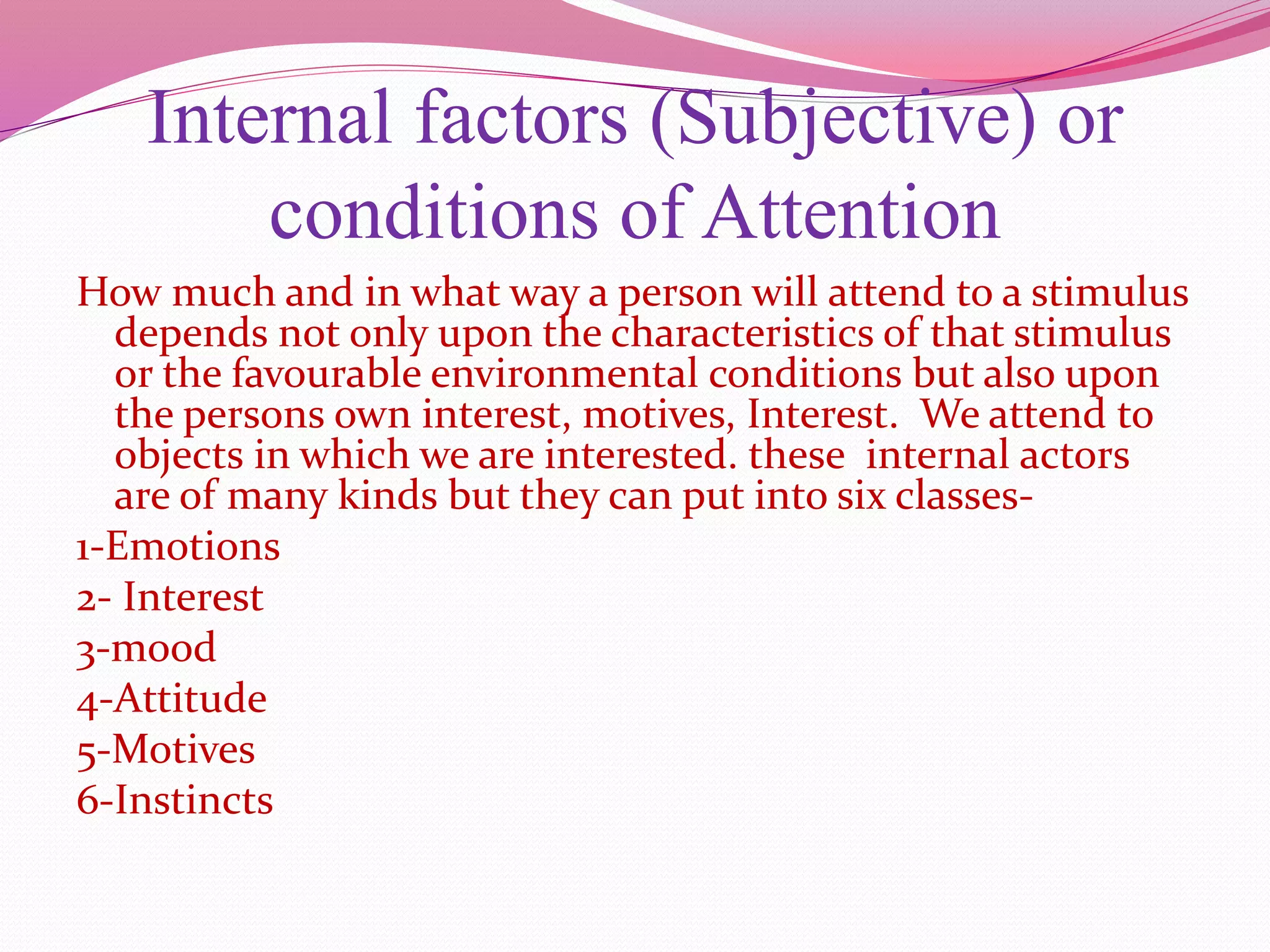 Internal factors (Subjective) or
conditions of Attention
How much and in what way a person will attend to a stimulus
depends not only upon the characteristics of that stimulus
or the favourable environmental conditions but also upon
the persons own interest, motives, Interest. We attend to
objects in which we are interested. these internal actors
are of many kinds but they can put into six classes-
1-Emotions
2- Interest
3-mood
4-Attitude
5-Motives
6-Instincts
 