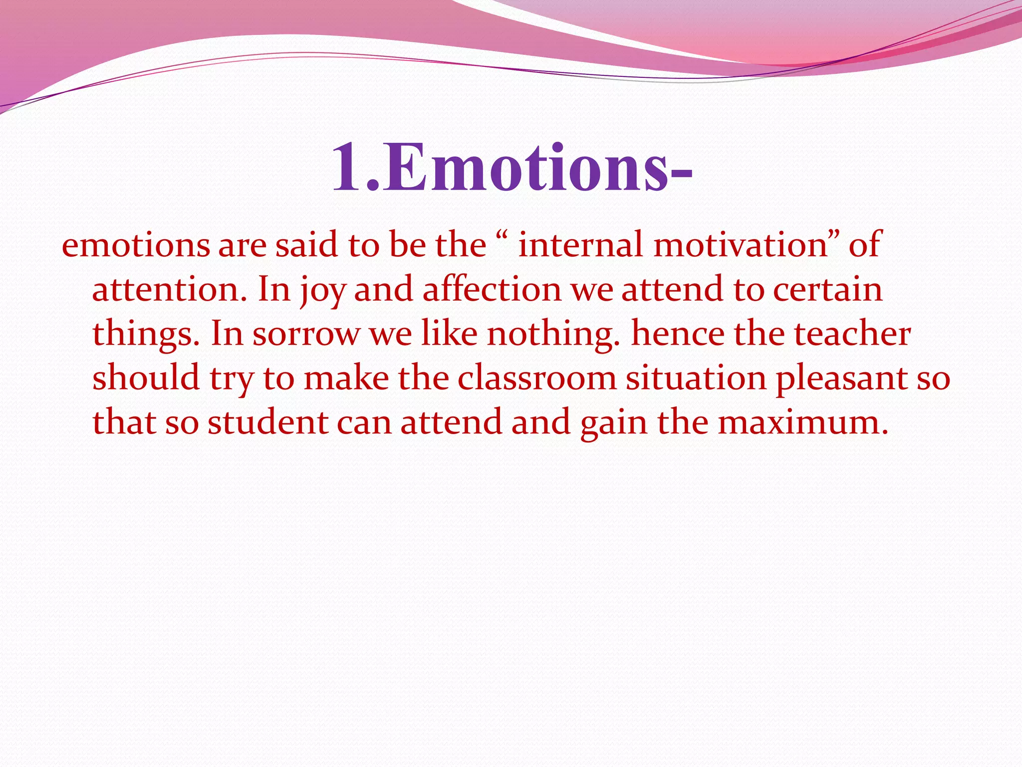 1.Emotions-
emotions are said to be the “ internal motivation” of
attention. In joy and affection we attend to certain
things. In sorrow we like nothing. hence the teacher
should try to make the classroom situation pleasant so
that so student can attend and gain the maximum.
 