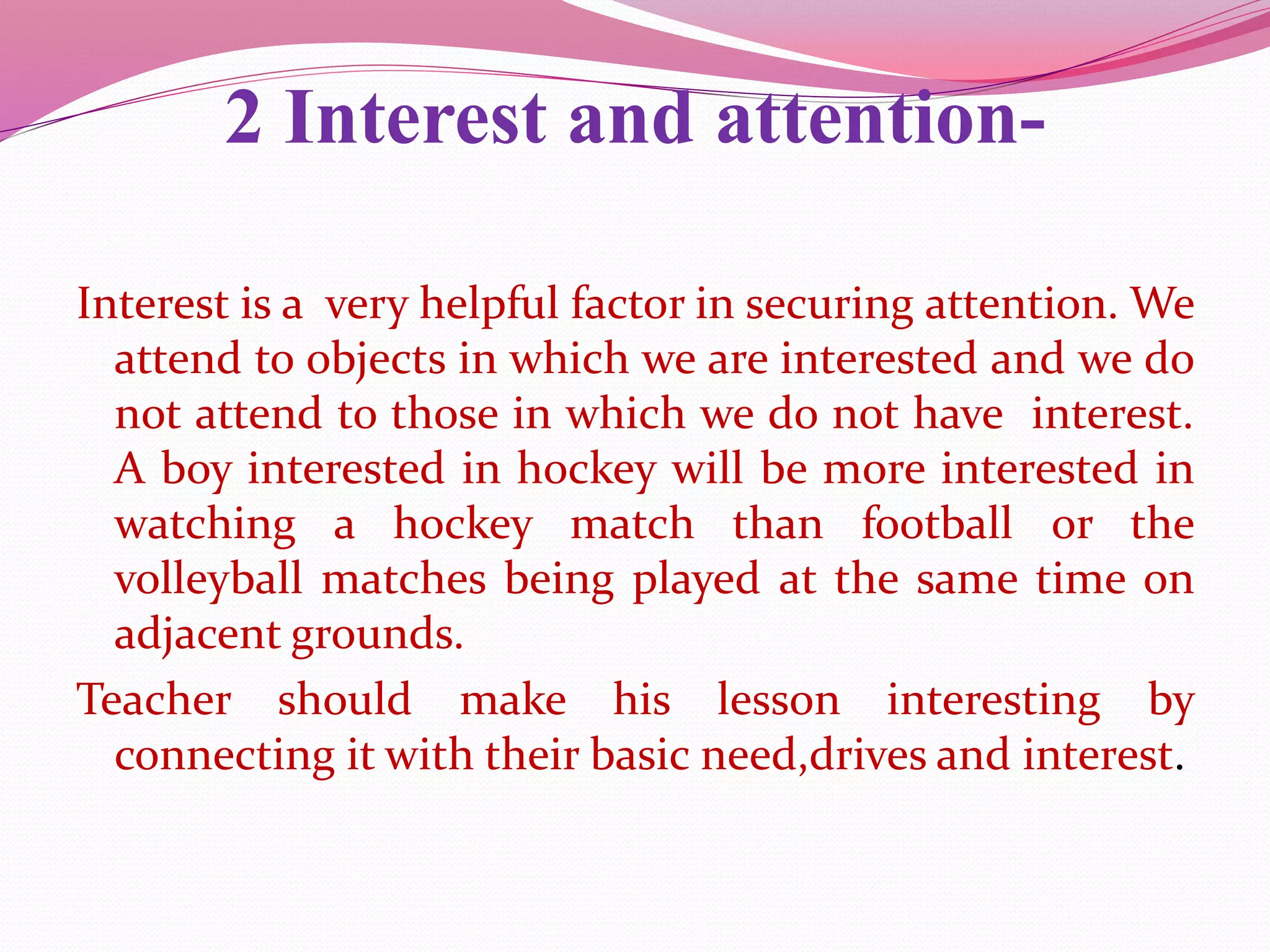 2 Interest and attention-
Interest is a very helpful factor in securing attention. We
attend to objects in which we are interested and we do
not attend to those in which we do not have interest.
A boy interested in hockey will be more interested in
watching a hockey match than football or the
volleyball matches being played at the same time on
adjacent grounds.
Teacher should make his lesson interesting by
connecting it with their basic need,drives and interest.
 