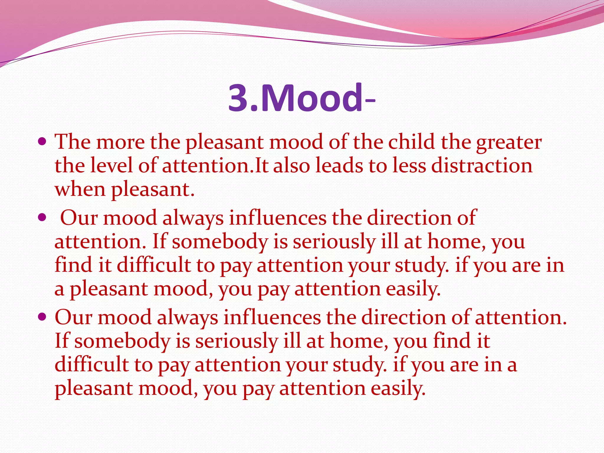 3.Mood-
 The more the pleasant mood of the child the greater
the level of attention.It also leads to less distraction
when pleasant.
 Our mood always influences the direction of
attention. If somebody is seriously ill at home, you
find it difficult to pay attention your study. if you are in
a pleasant mood, you pay attention easily.
 Our mood always influences the direction of attention.
If somebody is seriously ill at home, you find it
difficult to pay attention your study. if you are in a
pleasant mood, you pay attention easily.
 