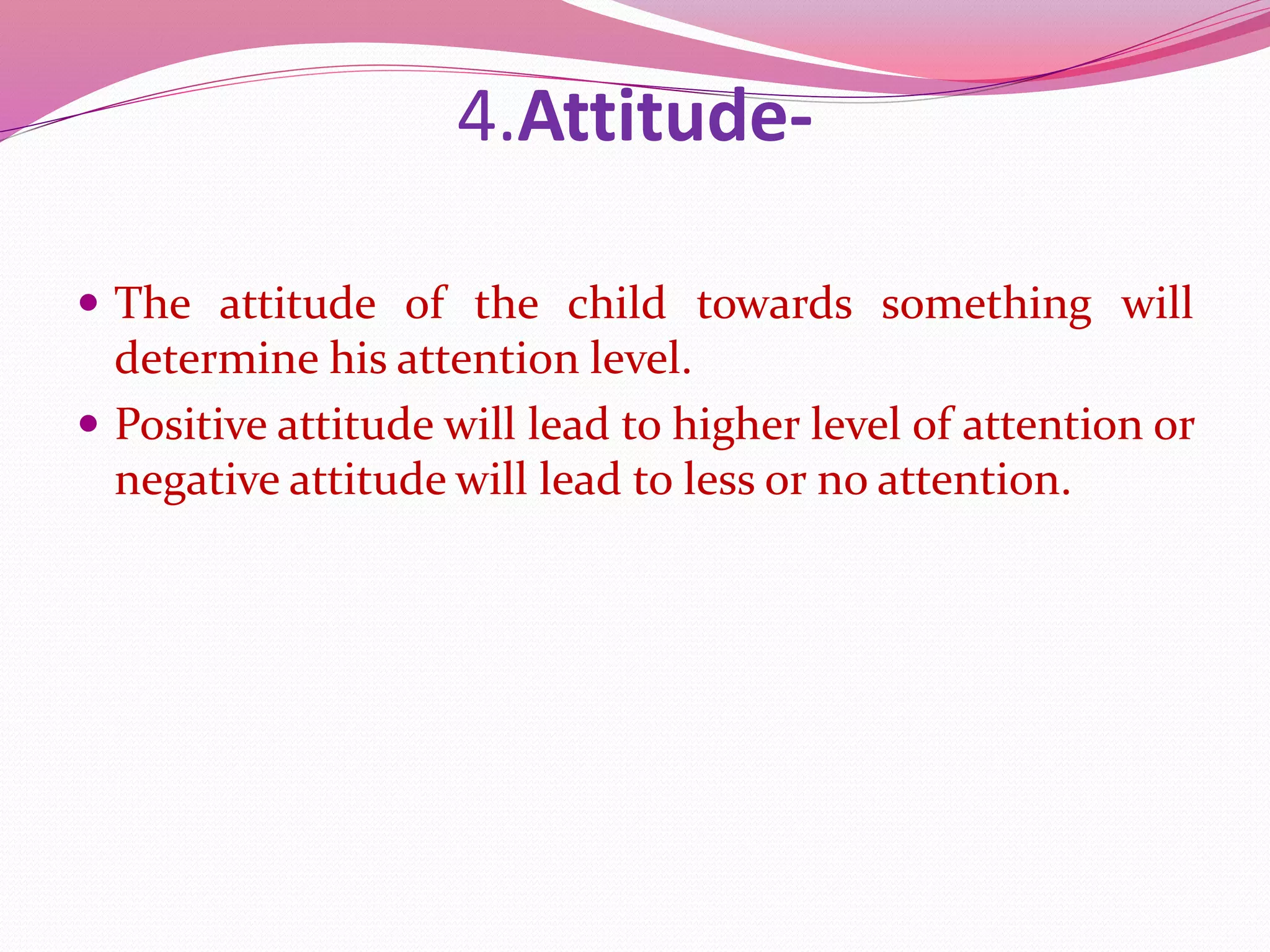 4.Attitude-
 The attitude of the child towards something will
determine his attention level.
 Positive attitude will lead to higher level of attention or
negative attitude will lead to less or no attention.
 
