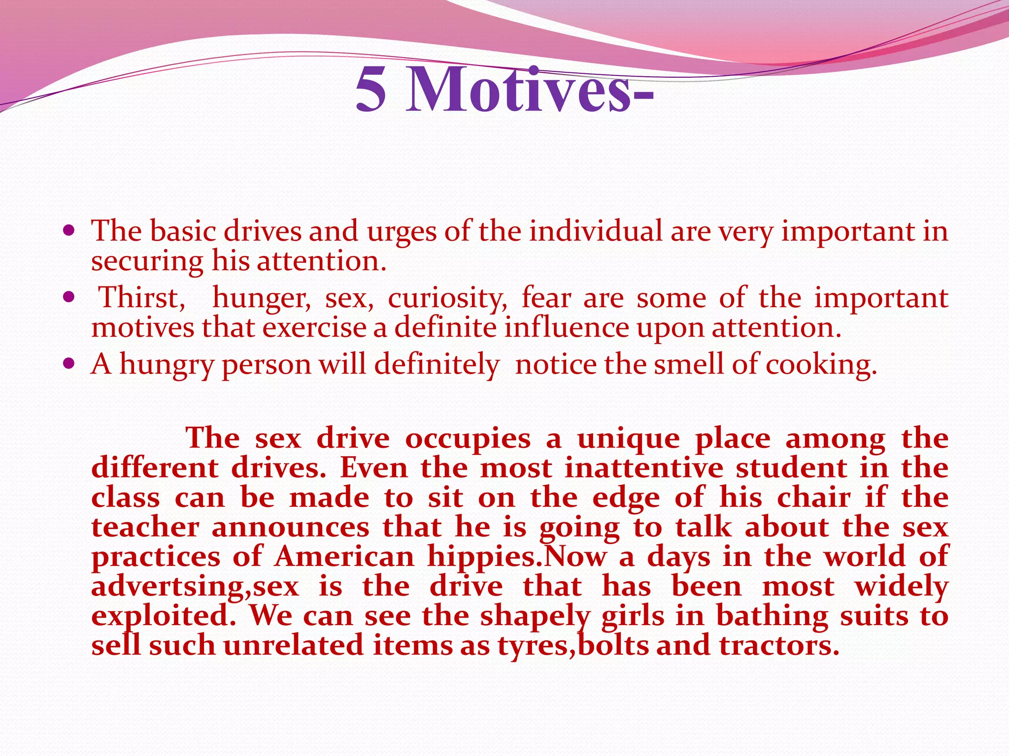 5 Motives-
 The basic drives and urges of the individual are very important in
securing his attention.
 Thirst, hunger, sex, curiosity, fear are some of the important
motives that exercise a definite influence upon attention.
 A hungry person will definitely notice the smell of cooking.
The sex drive occupies a unique place among the
different drives. Even the most inattentive student in the
class can be made to sit on the edge of his chair if the
teacher announces that he is going to talk about the sex
practices of American hippies.Now a days in the world of
advertsing,sex is the drive that has been most widely
exploited. We can see the shapely girls in bathing suits to
sell such unrelated items as tyres,bolts and tractors.
 