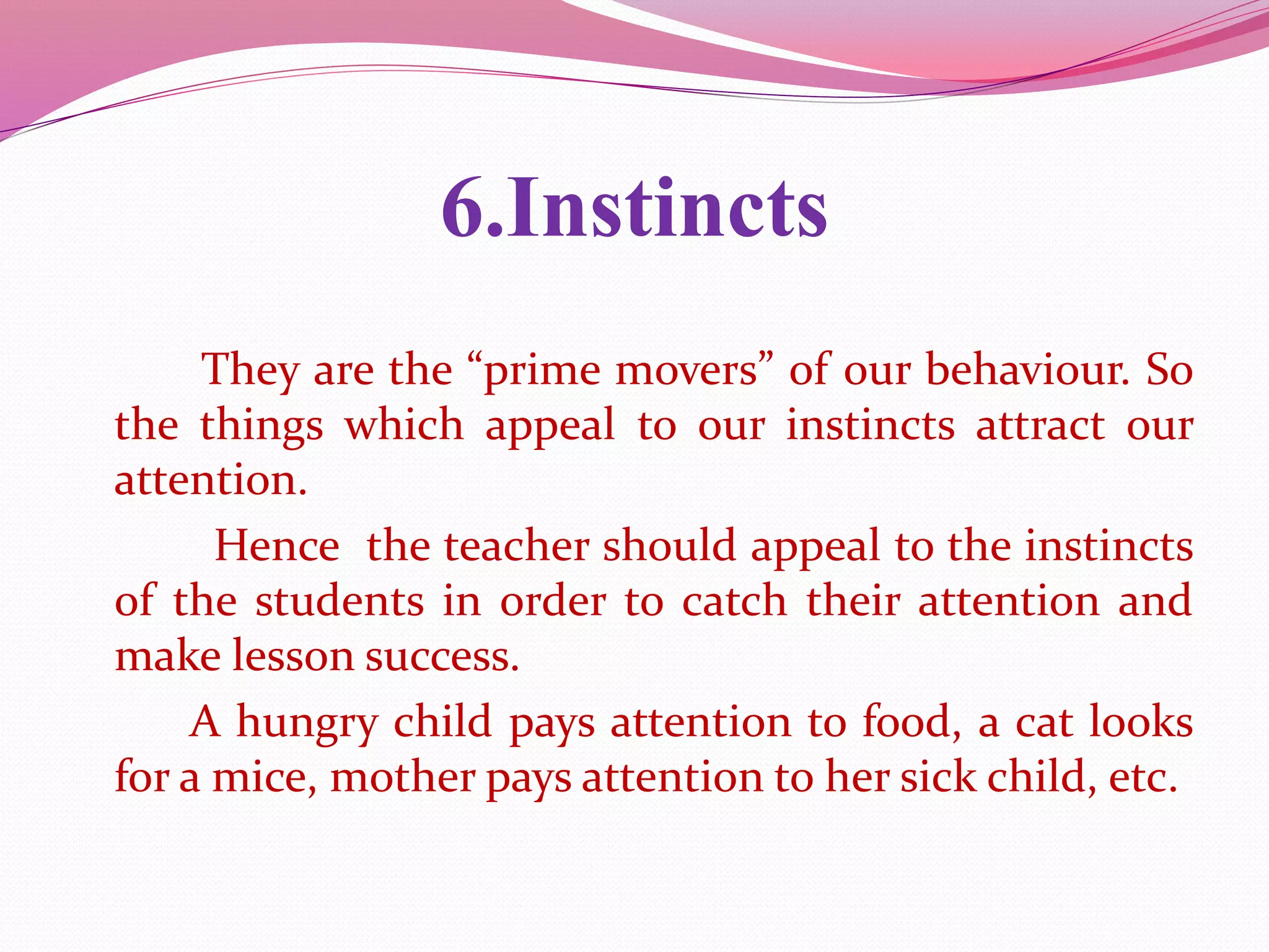 6.Instincts
They are the “prime movers” of our behaviour. So
the things which appeal to our instincts attract our
attention.
Hence the teacher should appeal to the instincts
of the students in order to catch their attention and
make lesson success.
A hungry child pays attention to food, a cat looks
for a mice, mother pays attention to her sick child, etc.
 