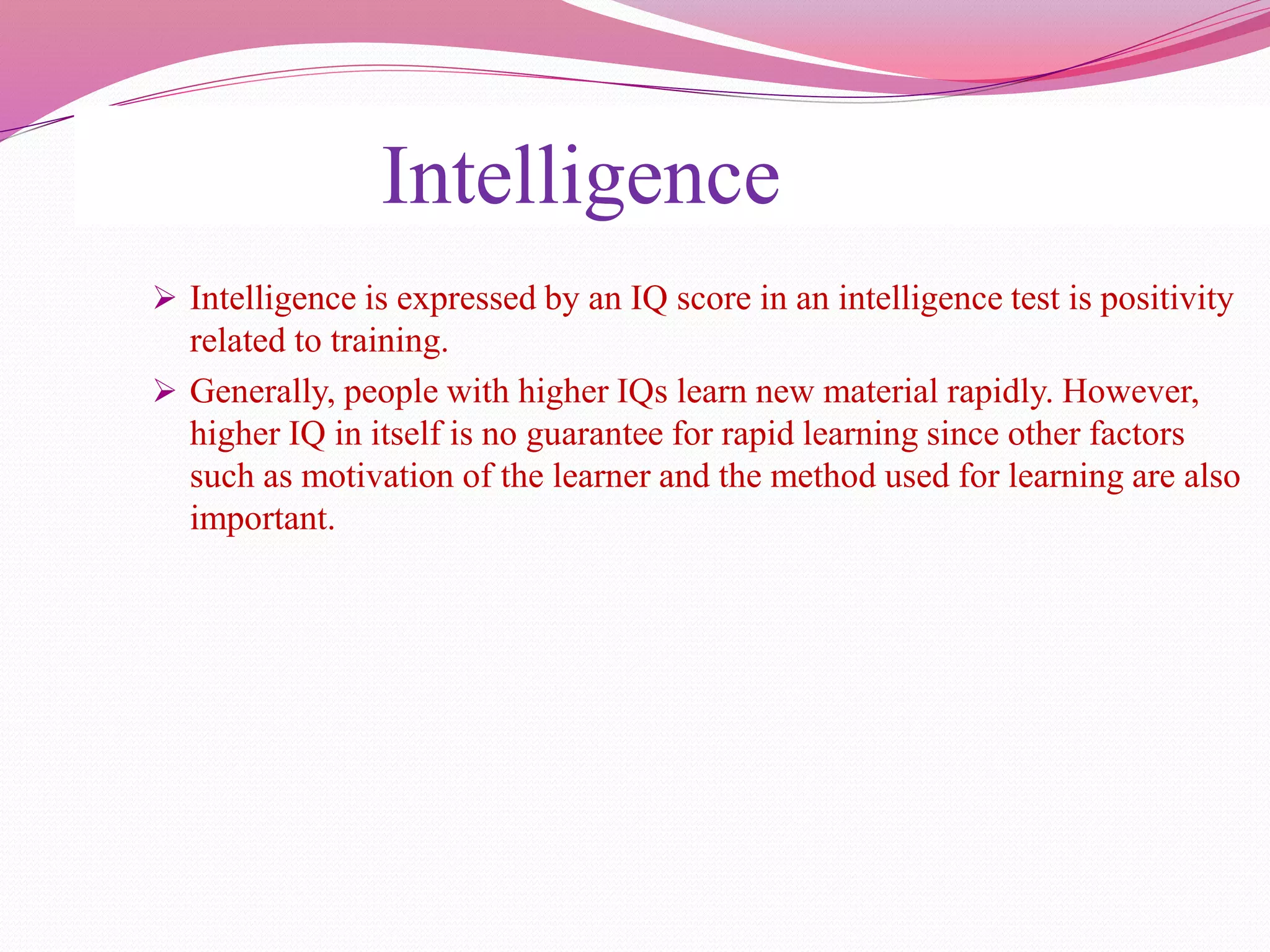 Intelligence
 Intelligence is expressed by an IQ score in an intelligence test is positivity
related to training.
 Generally, people with higher IQs learn new material rapidly. However,
higher IQ in itself is no guarantee for rapid learning since other factors
such as motivation of the learner and the method used for learning are also
important.
 