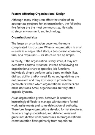 Factors Affecting Organizational Design

Although many things can affect the choice of an
appropriate structure for an organization, the following
five factors are the most common: size, life cycle,
strategy, environment, and technology.

Organizational size

The larger an organization becomes, the more
complicated its structure. When an organization is small
— such as a single retail store, a two-person consulting
firm, or a restaurant — its structure can be simple.

In reality, if the organization is very small, it may not
even have a formal structure. Instead of following an
organizational chart or specified job functions,
individuals simply perform tasks based on their likes,
dislikes, ability, and/or need. Rules and guidelines are
not prevalent and may exist only to provide the
parameters within which organizational members can
make decisions. Small organisations are very often
organic Systems.

As an organization grows, however, it becomes
increasingly difficult to manage without more formal
work assignments and some delegation of authority.
Therefore, large organizations develop formal structures.
Tasks are highly specialized, and detailed rules and
guidelines dictate work procedures. Interorganizational
communication flows primarily from superior to
 