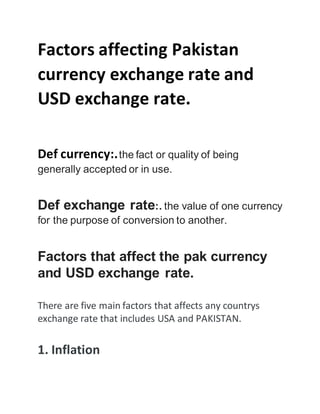 Factors affecting Pakistan
currency exchange rate and
USD exchange rate.
Def currency:.the fact or quality of being
generally accepted or in use.
Def exchange rate:. the value of one currency
for the purpose of conversion to another.
Factors that affect the pak currency
and USD exchange rate.
There are five main factors that affects any countrys
exchange rate that includes USA and PAKISTAN.
1. Inflation
 