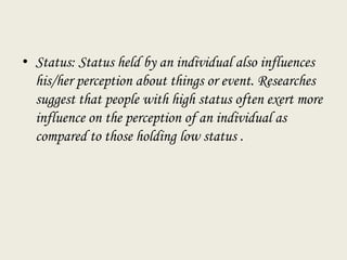 • Status: Status held by an individual also influences
his/her perception about things or event. Researches
suggest that people with high status often exert more
influence on the perception of an individual as
compared to those holding low status .
 