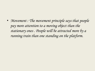 • Movement : The movement principle says that people
pay more attention to a moving object than the
stationary ones . People will be attracted more by a
running train than one standing on the platform.
 
