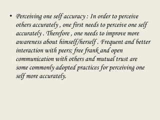• Perceiving one self accuracy : In order to perceive
others accurately , one first needs to perceive one self
accurately . Therefore , one needs to improve more
awareness about himself/herself . Frequent and better
interaction with peers; free frank and open
communication with others and mutual trust are
some commonly adopted practices for perceiving one
self more accurately.
 