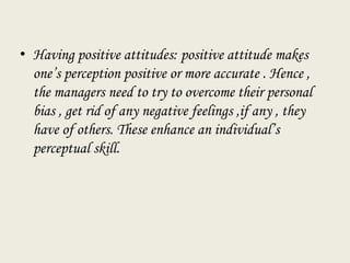 • Having positive attitudes: positive attitude makes
one’s perception positive or more accurate . Hence ,
the managers need to try to overcome their personal
bias , get rid of any negative feelings ,if any , they
have of others. These enhance an individual’s
perceptual skill.
 