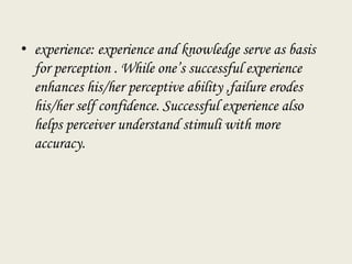 • experience: experience and knowledge serve as basis
for perception . While one’s successful experience
enhances his/her perceptive ability ,failure erodes
his/her self confidence. Successful experience also
helps perceiver understand stimuli with more
accuracy.
 