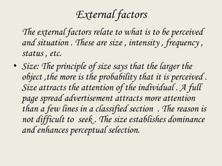 External factors
The external factors relate to what is to be perceived
and situation . These are size , intensity , frequency ,
status , etc.
• Size: The principle of size says that the larger the
object ,the more is the probability that it is perceived .
Size attracts the attention of the individual . A full
page spread advertisement attracts more attention
than a few lines in a classified section . The reason is
not difficult to seek . The size establishes dominance
and enhances perceptual selection.
 