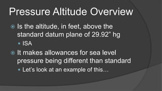 Pressure Altitude Overview
 Is the altitude, in feet, above the
standard datum plane of 29.92” hg
 ISA
 It makes allowances for sea level
pressure being different than standard
 Let’s look at an example of this…
 