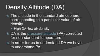 Density Altitude (DA)
 The altitude in the standard atmosphere
corresponding to a particular value of air
density
 High DA=low air density
 DA is the pressure altitude (PA) corrected
for non-standard temperature
 In order for us to understand DA we have
to understand PA
 