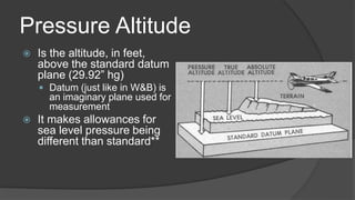 Pressure Altitude
 Is the altitude, in feet,
above the standard datum
plane (29.92” hg)
 Datum (just like in W&B) is
an imaginary plane used for
measurement
 It makes allowances for
sea level pressure being
different than standard**
 
