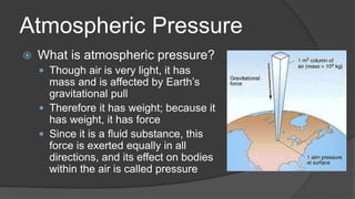 Atmospheric Pressure
 What is atmospheric pressure?
 Though air is very light, it has
mass and is affected by Earth’s
gravitational pull
 Therefore it has weight; because it
has weight, it has force
 Since it is a fluid substance, this
force is exerted equally in all
directions, and its effect on bodies
within the air is called pressure
 