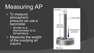 Measuring AP
 To measure
atmospheric
pressure we use a
barometer
 Similar to a
thermometer is to
temperature
 Measures the weight
of the overlying air
column
 