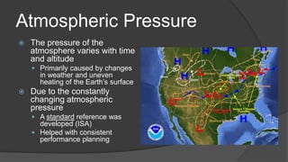 Atmospheric Pressure
 The pressure of the
atmosphere varies with time
and altitude
 Primarily caused by changes
in weather and uneven
heating of the Earth’s surface
 Due to the constantly
changing atmospheric
pressure
 A standard reference was
developed (ISA)
 Helped with consistent
performance planning
 