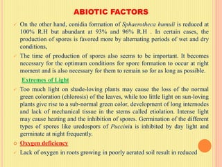 ABIOTIC FACTORS
 On the other hand, conidia formation of Sphaerotheca humuli is reduced at
100% R.H but abundant at 93% and 96% R.H . In certain cases, the
production of spores is favored more by alternating periods of wet and dry
conditions,
 The time of production of spores also seems to be important. It becomes
necessary for the optimum conditions for spore formation to occur at right
moment and is also necessary for them to remain so for as long as possible.
Extremes of Light
 Too much light on shade-loving plants may cause the loss of the normal
green coloration (chlorosis) of the leaves, while too little light on sun-loving
plants give rise to a sub-normal green color, development of long internodes
and lack of mechanical tissue in the stems called etiolation. Intense light
may cause heating and the inhibition of spores. Germination of the different
types of spores like uredospors of Puccinia is inhibited by day light and
germinate at night frequently.
 Oxygen deficiency
 Lack of oxygen in roots growing in poorly aerated soil result in reduced
 