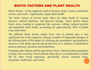 BIOTIC FACTORS AND PLANT HEALTH
 Biotic factors—living organisms such as bacteria, fungi, viruses, nematodes,
insects, and weeds—significantly impact plant health.
 The biotic factors of diverse types affect the plant health by causing
diseases, nutrient depletion, and physical damage. These factors induce
biotic stress, leading to symptoms like necrosis, wilting, reduced growth,
and potentially plant death, accounting for approximately 40% of global
crop yield losses.
 The different biotic factors ranges from virus to protists play a very
significant role in this regard by causing a number of irreparable damages of
the different parts of the plants by reflecting the quantitative and qualitative
decrease of the plants growth and productivity by a number of biochemical
process pathways alteration and modulation,
 Emerging data indicate global agricultural losses, flustered plant-population
ecology, and wavering conservational status due to overexploitation of plant
life by other living organisms, specifically viruses, bacteria, fungi,
nematodes, herbivores, and weeds.
 