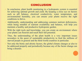 CONCLUSION
 In conclusion, plant health monitoring in a hydroponic system is essential
for achieving optimal growth and yield. By keeping a close eye on factors
such as pH balance, electrical conductivity, water temperature, and
environmental humidity, you can ensure your plants receive the right
conditions to thrive.
 Additionally, understanding and addressing common nutrient deficiencies,
while being mindful of nutrient availability and balance, will help you
maintain a healthy and productive hydroponic garden.
 With the right tools and knowledge, you can create an environment where
your plants can flourish and reach their full potential.
 Thus, the understanding of the plant health is a very important issues
nowadays in the quest of sustainable productivity to feed the millions of
starved people in general and the third world countries in particular.
 Not only the biotic and abiotic factors, the global climate changes ar also to
be addressed properly and periodically because any of the factor change can
bring a disaster.
 