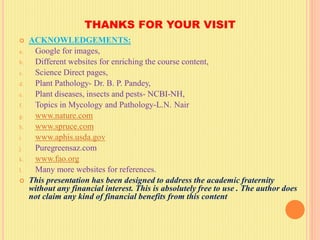 THANKS FOR YOUR VISIT
 ACKNOWLEDGEMENTS:
a. Google for images,
b. Different websites for enriching the course content,
c. Science Direct pages,
d. Plant Pathology- Dr. B. P. Pandey,
e. Plant diseases, insects and pests- NCBI-NH,
f. Topics in Mycology and Pathology-L.N. Nair
g. www.nature.com
h. www.spruce.com
i. www.aphis.usda.gov
j. Puregreensaz.com
k. www.fao.org
l. Many more websites for references.
 This presentation has been designed to address the academic fraternity
without any financial interest. This is absolutely free to use . The author does
not claim any kind of financial benefits from this content
 
