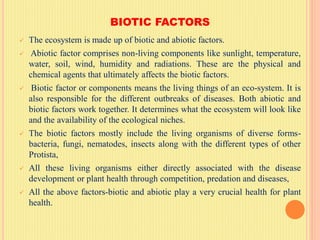 BIOTIC FACTORS
 The ecosystem is made up of biotic and abiotic factors.
 Abiotic factor comprises non-living components like sunlight, temperature,
water, soil, wind, humidity and radiations. These are the physical and
chemical agents that ultimately affects the biotic factors.
 Biotic factor or components means the living things of an eco-system. It is
also responsible for the different outbreaks of diseases. Both abiotic and
biotic factors work together. It determines what the ecosystem will look like
and the availability of the ecological niches.
 The biotic factors mostly include the living organisms of diverse forms-
bacteria, fungi, nematodes, insects along with the different types of other
Protista,
 All these living organisms either directly associated with the disease
development or plant health through competition, predation and diseases,
 All the above factors-biotic and abiotic play a very crucial health for plant
health.
 
