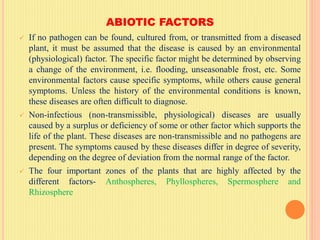 ABIOTIC FACTORS
 If no pathogen can be found, cultured from, or transmitted from a diseased
plant, it must be assumed that the disease is caused by an environmental
(physiological) factor. The specific factor might be determined by observing
a change of the environment, i.e. flooding, unseasonable frost, etc. Some
environmental factors cause specific symptoms, while others cause general
symptoms. Unless the history of the environmental conditions is known,
these diseases are often difficult to diagnose.
 Non-infectious (non-transmissible, physiological) diseases are usually
caused by a surplus or deficiency of some or other factor which supports the
life of the plant. These diseases are non-transmissible and no pathogens are
present. The symptoms caused by these diseases differ in degree of severity,
depending on the degree of deviation from the normal range of the factor.
 The four important zones of the plants that are highly affected by the
different factors- Anthospheres, Phyllospheres, Spermosphere and
Rhizosphere
 
