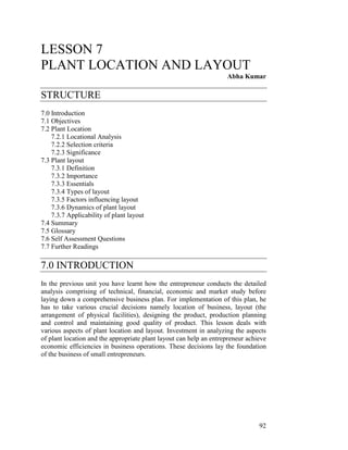 LESSON 7
PLANT LOCATION AND LAYOUT
                                                                    Abha Kumar

STRUCTURE
7.0 Introduction
7.1 Objectives
7.2 Plant Location
    7.2.1 Locational Analysis
    7.2.2 Selection criteria
    7.2.3 Significance
7.3 Plant layout
    7.3.1 Definition
    7.3.2 Importance
    7.3.3 Essentials
    7.3.4 Types of layout
    7.3.5 Factors influencing layout
    7.3.6 Dynamics of plant layout
    7.3.7 Applicability of plant layout
7.4 Summary
7.5 Glossary
7.6 Self Assessment Questions
7.7 Further Readings

7.0 INTRODUCTION
In the previous unit you have learnt how the entrepreneur conducts the detailed
analysis comprising of technical, financial, economic and market study before
laying down a comprehensive business plan. For implementation of this plan, he
has to take various crucial decisions namely location of business, layout (the
arrangement of physical facilities), designing the product, production planning
and control and maintaining good quality of product. This lesson deals with
various aspects of plant location and layout. Investment in analyzing the aspects
of plant location and the appropriate plant layout can help an entrepreneur achieve
economic efficiencies in business operations. These decisions lay the foundation
of the business of small entrepreneurs.




                                                                                92
 