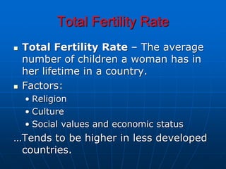 Total Fertility Rate
 Total Fertility Rate – The average
number of children a woman has in
her lifetime in a country.
 Factors:
• Religion
• Culture
• Social values and economic status
…Tends to be higher in less developed
countries.
 