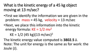 What is the kinetic energy of a 45 kg object
moving at 13 m/sec?
•First we identify the information we are given in the
problem: mass = 45 kg, velocity = 13 m/sec
•Next, we place this information into the kinetic
energy formula: KE = 1/2 mv2
KE = 1/2 (45 kg)(13 m/sec)2
The kinetic energy value computed is 3802.5 J.
Note: The unit for energy is the same as for work: the
Joule (J).
 