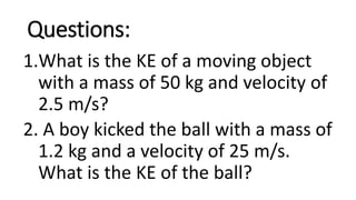 Questions:
1.What is the KE of a moving object
with a mass of 50 kg and velocity of
2.5 m/s?
2. A boy kicked the ball with a mass of
1.2 kg and a velocity of 25 m/s.
What is the KE of the ball?
 