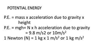 POTENTIAL ENERGY
P.E. = mass x acceleration due to gravity x
height
P.E. = mgh= N x h acceleration due to gravity
= 9.8 m/s2 or 10m/s2
1 Newton (N) = 1 kg x 1 m/s2 or 1 kg m/s2
 