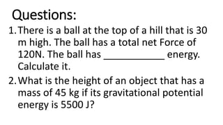 Questions:
1.There is a ball at the top of a hill that is 30
m high. The ball has a total net Force of
120N. The ball has ___________ energy.
Calculate it.
2.What is the height of an object that has a
mass of 45 kg if its gravitational potential
energy is 5500 J?
 
