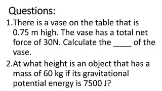 Questions:
1.There is a vase on the table that is
0.75 m high. The vase has a total net
force of 30N. Calculate the ____ of the
vase.
2.At what height is an object that has a
mass of 60 kg if its gravitational
potential energy is 7500 J?
 