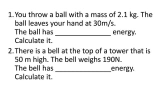 1.You throw a ball with a mass of 2.1 kg. The
ball leaves your hand at 30m/s.
The ball has ______________ energy.
Calculate it.
2.There is a bell at the top of a tower that is
50 m high. The bell weighs 190N.
The bell has ______________energy.
Calculate it.
 