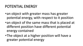POTENTIAL ENERGY
•an object with greater mass has greater
potential energy, with respect to it position
•an object of the same mass that is placed at
different position have different potential
energy contained
•The object at a higher position will have a
greater potential energy
 