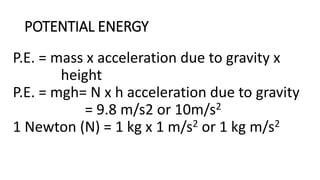 POTENTIAL ENERGY
P.E. = mass x acceleration due to gravity x
height
P.E. = mgh= N x h acceleration due to gravity
= 9.8 m/s2 or 10m/s2
1 Newton (N) = 1 kg x 1 m/s2 or 1 kg m/s2
 