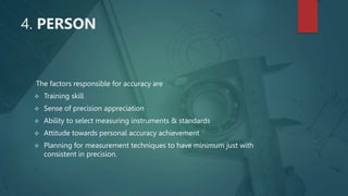4. PERSON
The factors responsible for accuracy are
 Training skill
 Sense of precision appreciation
 Ability to select measuring instruments & standards
 Attitude towards personal accuracy achievement
 Planning for measurement techniques to have minimum just with
consistent in precision.
 