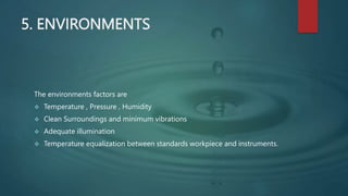 5. ENVIRONMENTS
The environments factors are
 Temperature , Pressure , Humidity
 Clean Surroundings and minimum vibrations
 Adequate illumination
 Temperature equalization between standards workpiece and instruments.
 