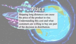 Shipping long distances can cause
the price of the product to rise.
Understanding this cost and what
customers are willing to buy are part
of the decision in distribution.
 