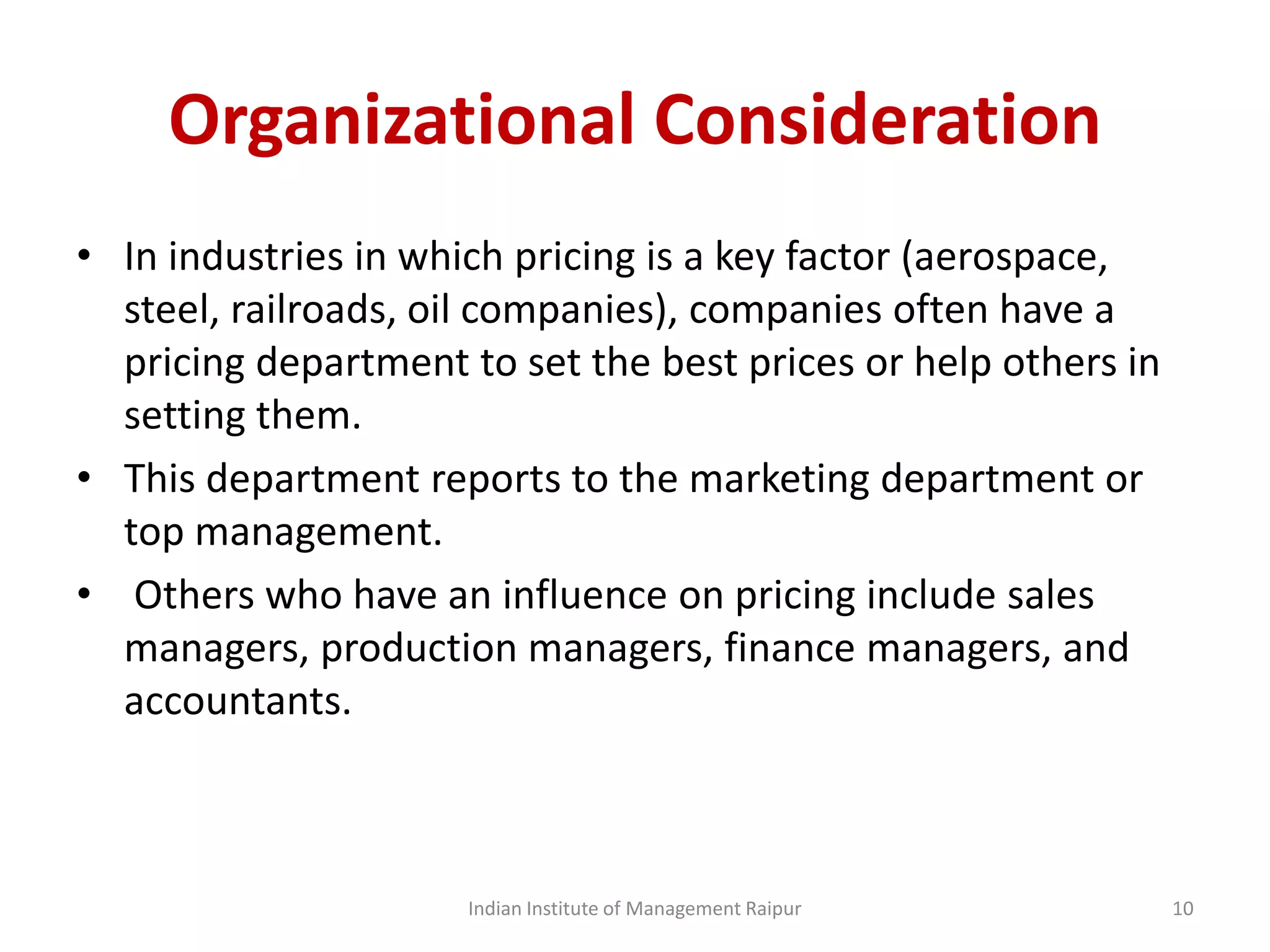 Organizational Consideration
• In industries in which pricing is a key factor (aerospace,
steel, railroads, oil companies), companies often have a
pricing department to set the best prices or help others in
setting them.
• This department reports to the marketing department or
top management.
• Others who have an influence on pricing include sales
managers, production managers, finance managers, and
accountants.
Indian Institute of Management Raipur 10
 
