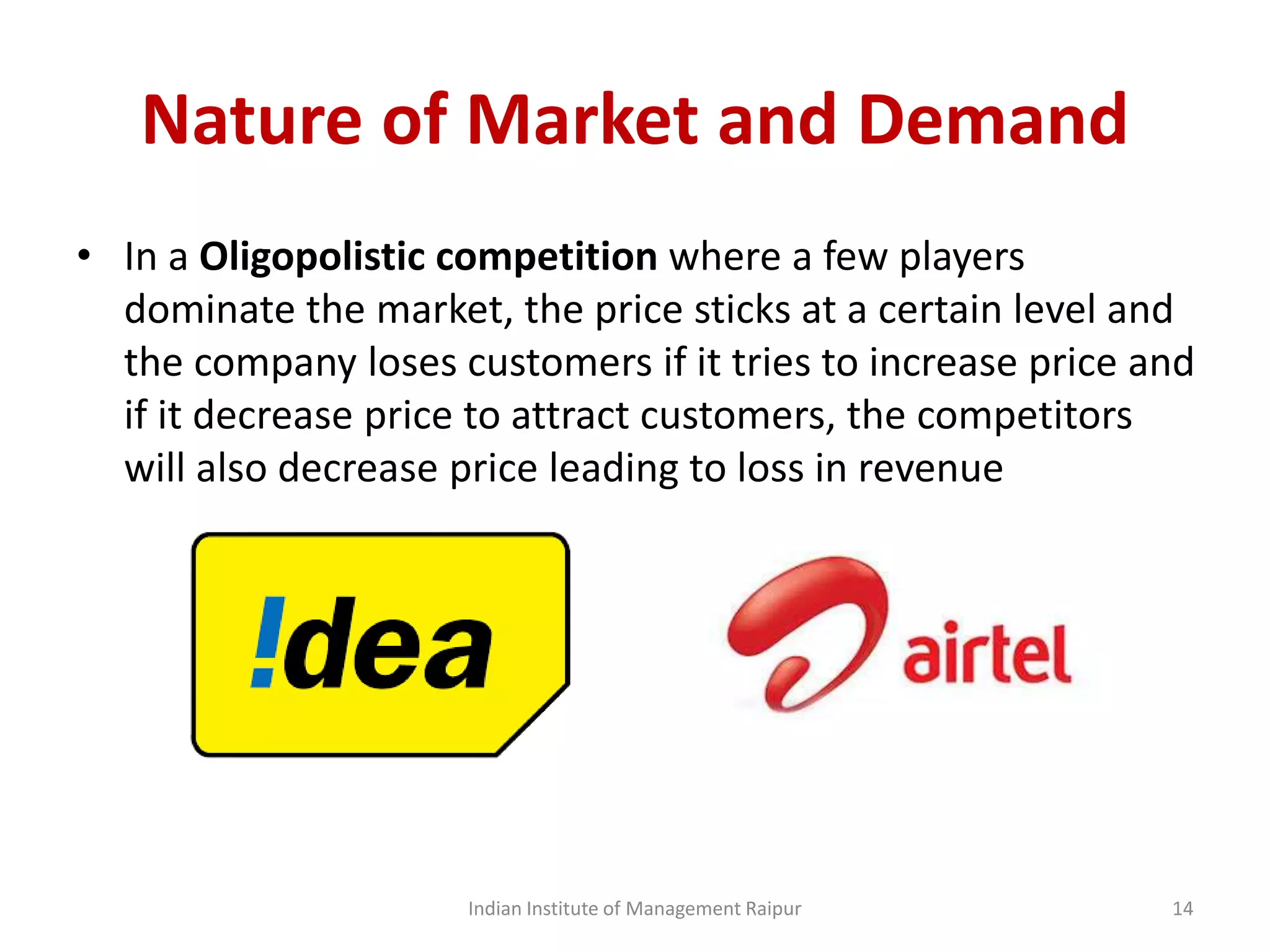 Nature of Market and Demand
• In a Oligopolistic competition where a few players
dominate the market, the price sticks at a certain level and
the company loses customers if it tries to increase price and
if it decrease price to attract customers, the competitors
will also decrease price leading to loss in revenue
Indian Institute of Management Raipur 14
 