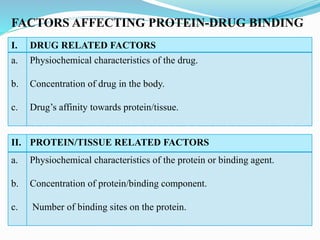 FACTORS AFFECTING PROTEIN-DRUG BINDING
I. DRUG RELATED FACTORS
a.
b.
c.
Physiochemical characteristics of the drug.
Concentration of drug in the body.
Drug’s affinity towards protein/tissue.
II. PROTEIN/TISSUE RELATED FACTORS
a.
b.
c.
Physiochemical characteristics of the protein or binding agent.
Concentration of protein/binding component.
Number of binding sites on the protein.
 