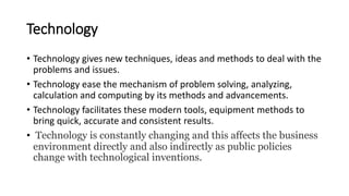 Technology
• Technology gives new techniques, ideas and methods to deal with the
problems and issues.
• Technology ease the mechanism of problem solving, analyzing,
calculation and computing by its methods and advancements.
• Technology facilitates these modern tools, equipment methods to
bring quick, accurate and consistent results.
• Technology is constantly changing and this affects the business
environment directly and also indirectly as public policies
change with technological inventions.
 