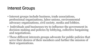 Interest Groups
• Interest groups include business, trade associations,
professional organizations, labor unions, environmental
advocacy organizations, civil society, media and lobbies.
• Individuals and businesses try to influence the government in
decision making and policies by lobbying, collective bargaining
and negotiations.
• These different interests groups advocate for public policies that
serve their desires of their members and further the mission of
their organizations.
 