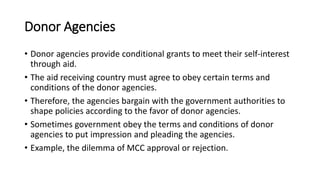 Donor Agencies
• Donor agencies provide conditional grants to meet their self-interest
through aid.
• The aid receiving country must agree to obey certain terms and
conditions of the donor agencies.
• Therefore, the agencies bargain with the government authorities to
shape policies according to the favor of donor agencies.
• Sometimes government obey the terms and conditions of donor
agencies to put impression and pleading the agencies.
• Example, the dilemma of MCC approval or rejection.
 