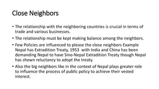 Close Neighbors
• The relationship with the neighboring countries is crucial in terms of
trade and various businesses.
• The relationship must be kept making balance among the neighbors.
• Few Policies are influenced to please the close neighbors Example
Nepal has Extradition Treaty, 1953 with India and China has been
demanding Nepal to have Sino-Nepal Extradition Treaty though Nepal
has shown reluctancy to adopt the treaty.
• Also the big neighbors like in the context of Nepal plays greater role
to influence the process of public policy to achieve their vested
interest.
 