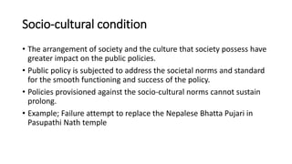Socio-cultural condition
• The arrangement of society and the culture that society possess have
greater impact on the public policies.
• Public policy is subjected to address the societal norms and standard
for the smooth functioning and success of the policy.
• Policies provisioned against the socio-cultural norms cannot sustain
prolong.
• Example; Failure attempt to replace the Nepalese Bhatta Pujari in
Pasupathi Nath temple
 